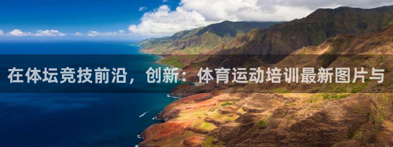77体育app下载官网：在体坛竞技前沿，创新：体育运动培训最新图片与